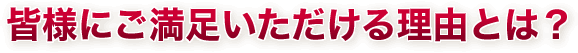 皆様にご満足いただける理由とは？